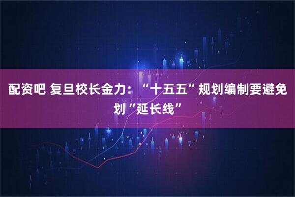 配资吧 复旦校长金力：“十五五”规划编制要避免划“延长线”