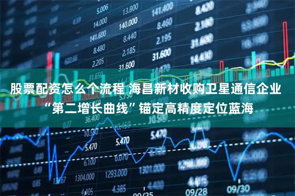 股票配资怎么个流程 海昌新材收购卫星通信企业 “第二增长曲线”锚定高精度定位蓝海