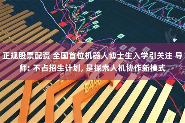 正规股票配资 全国首位机器人博士生入学引关注 导师: 不占招生计划, 是探索人机协作新模式