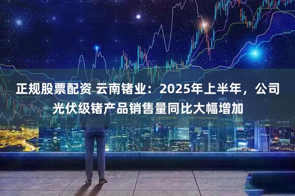正规股票配资 云南锗业：2025年上半年，公司光伏级锗产品销售量同比大幅增加