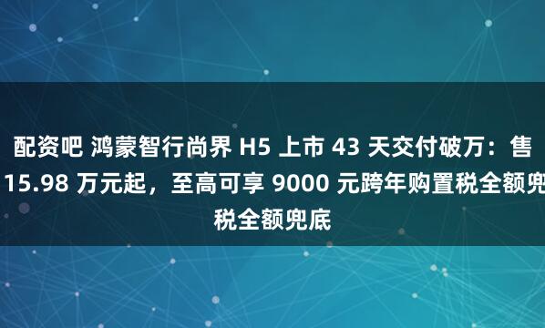 配资吧 鸿蒙智行尚界 H5 上市 43 天交付破万：售价 15.98 万元起，至高可享 9000 元跨年购置税全额兜底