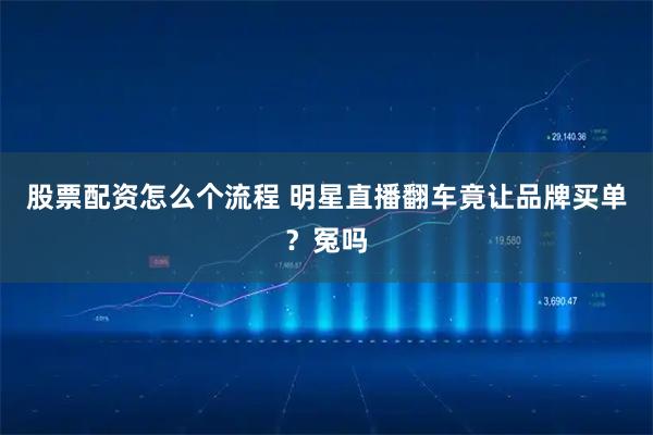 股票配资怎么个流程 明星直播翻车竟让品牌买单？冤吗