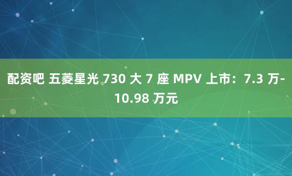 配资吧 五菱星光 730 大 7 座 MPV 上市：7.3 万-10.98 万元