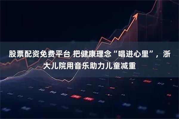 股票配资免费平台 把健康理念“唱进心里”，浙大儿院用音乐助力儿童减重