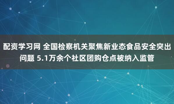 配资学习网 全国检察机关聚焦新业态食品安全突出问题 5.1万余个社区团购仓点被纳入监管