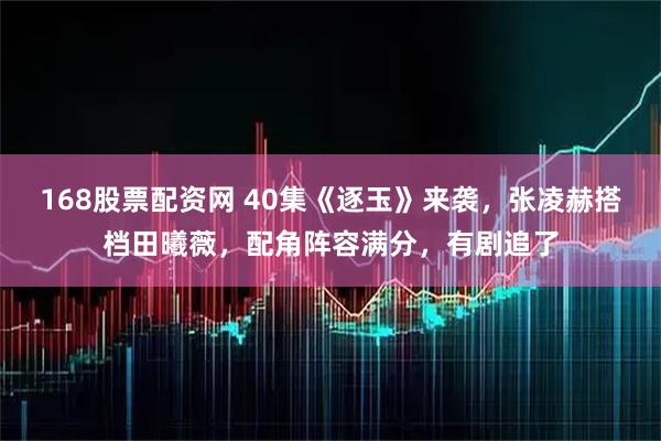 168股票配资网 40集《逐玉》来袭，张凌赫搭档田曦薇，配角阵容满分，有剧追了