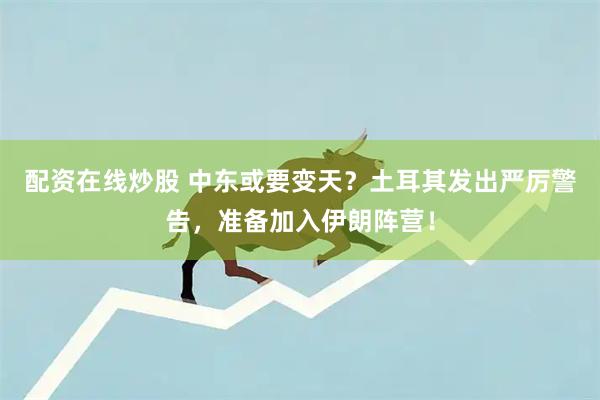 配资在线炒股 中东或要变天？土耳其发出严厉警告，准备加入伊朗阵营！