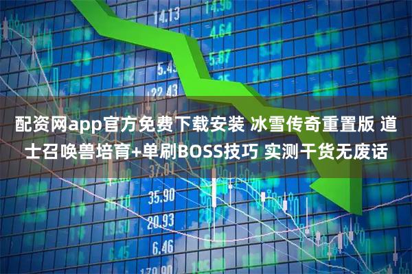 配资网app官方免费下载安装 冰雪传奇重置版 道士召唤兽培育+单刷BOSS技巧 实测干货无废话